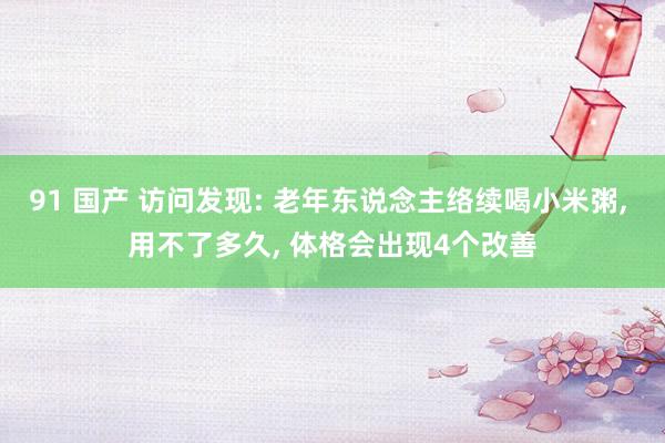 91 国产 访问发现: 老年东说念主络续喝小米粥, 用不了多久, 体格会出现4个改善