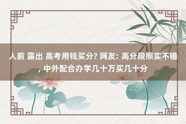 人前 露出 高考用钱买分? 网友: 高分段照实不错, 中外配合办学几十万买几十分