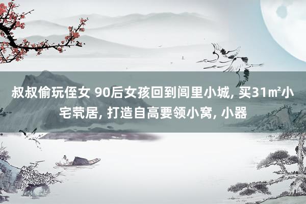 叔叔偷玩侄女 90后女孩回到闾里小城, 买31㎡小宅茕居, 打造自高要领小窝, 小器