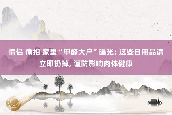 情侣 偷拍 家里“甲醛大户”曝光: 这些日用品请立即扔掉, 谨防影响肉体健康