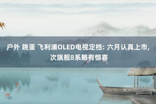 户外 跳蛋 飞利浦OLED电视定档: 六月认真上市, 次旗舰8系略有惊喜