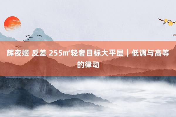 辉夜姬 反差 255㎡轻奢目标大平层｜低调与高等的律动