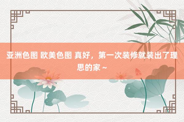 亚洲色图 欧美色图 真好，第一次装修就装出了理思的家～