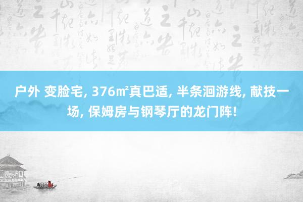 户外 变脸宅, 376㎡真巴适, 半条洄游线, 献技一场, 保姆房与钢琴厅的龙门阵!