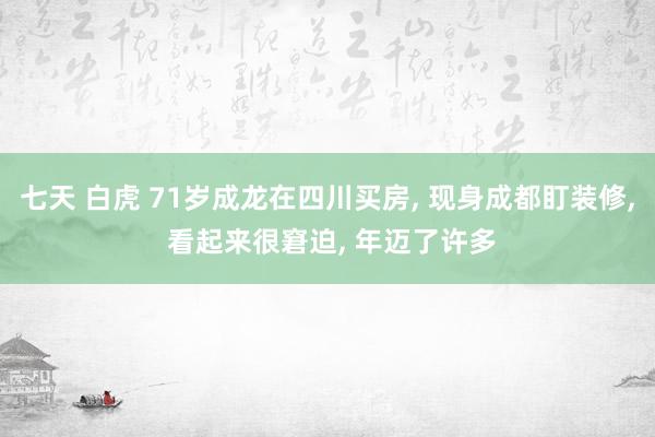 七天 白虎 71岁成龙在四川买房, 现身成都盯装修, 看起来很窘迫, 年迈了许多