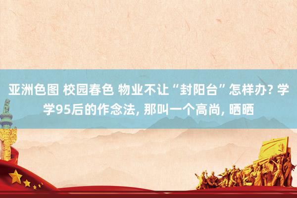 亚洲色图 校园春色 物业不让“封阳台”怎样办? 学学95后的作念法, 那叫一个高尚, 晒晒