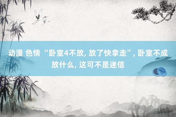 动漫 色情 “卧室4不放, 放了快拿走”, 卧室不成放什么, 这可不是迷信