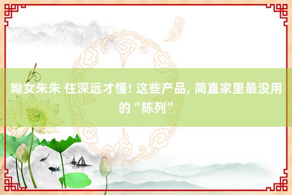 呦女朱朱 住深远才懂! 这些产品, 简直家里最没用的“陈列”