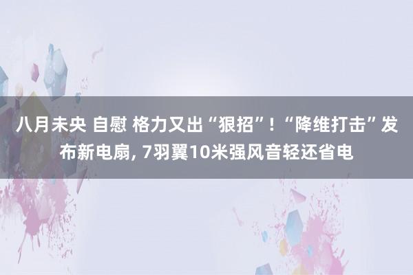 八月未央 自慰 格力又出“狠招”! “降维打击”发布新电扇, 7羽翼10米强风音轻还省电