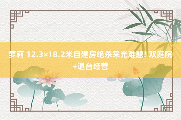 萝莉 12.3×18.2米自建房绝杀采光难题! 双庭院+退台经营