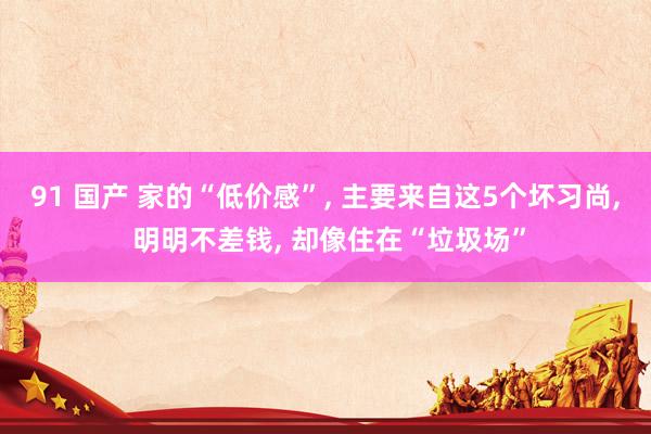 91 国产 家的“低价感”, 主要来自这5个坏习尚, 明明不差钱, 却像住在“垃圾场”