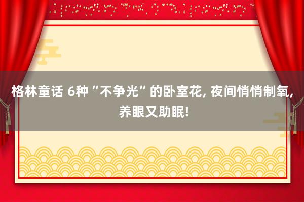 格林童话 6种“不争光”的卧室花, 夜间悄悄制氧, 养眼又助眠!