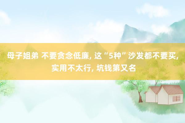 母子姐弟 不要贪念低廉, 这“5种”沙发都不要买, 实用不太行, 坑钱第又名