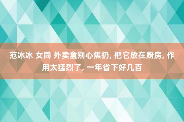 范冰冰 女同 外卖盒别心焦扔, 把它放在厨房, 作用太猛烈了, 一年省下好几百