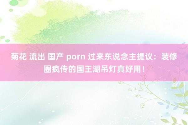 菊花 流出 国产 porn 过来东说念主提议：装修圈疯传的国王湖吊灯真好用！