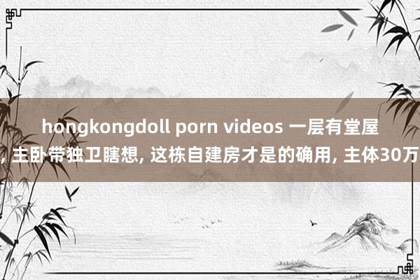 hongkongdoll porn videos 一层有堂屋, 主卧带独卫瞎想, 这栋自建房才是的确用, 主体30万