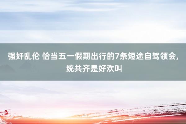 强奸乱伦 恰当五一假期出行的7条短途自驾领会, 统共齐是好欢叫