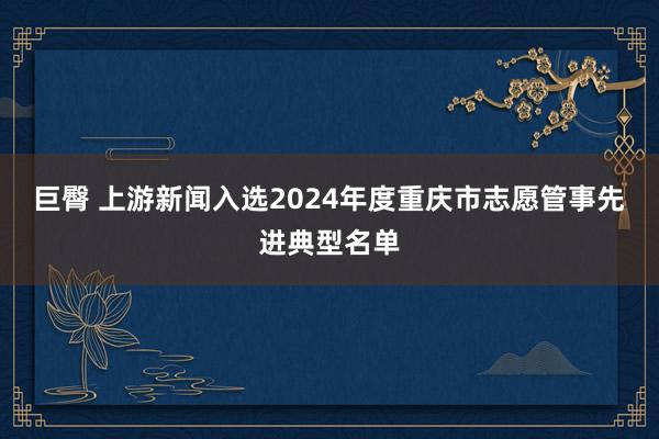巨臀 上游新闻入选2024年度重庆市志愿管事先进典型名单