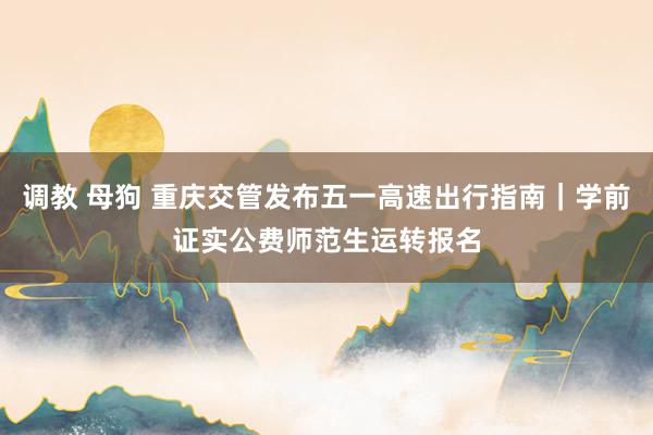 调教 母狗 重庆交管发布五一高速出行指南｜学前证实公费师范生运转报名