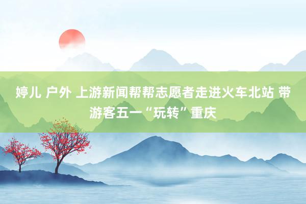 婷儿 户外 上游新闻帮帮志愿者走进火车北站 带游客五一“玩转”重庆