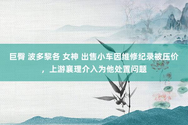 巨臀 波多黎各 女神 出售小车因维修纪录被压价，上游襄理介入为他处置问题