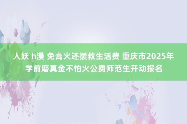 人妖 h漫 免膏火还援救生活费 重庆市2025年学前磨真金不怕火公费师范生开动报名