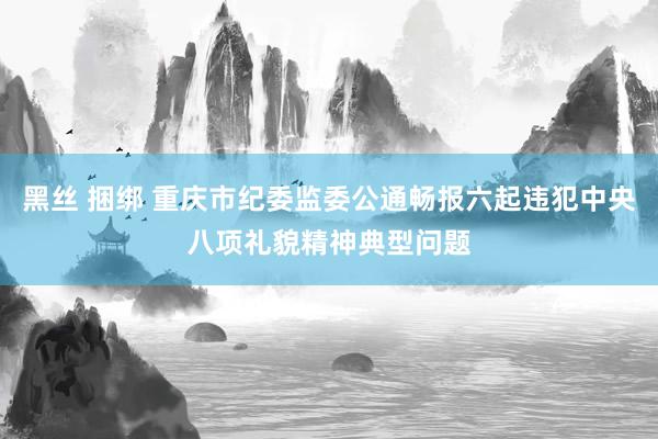 黑丝 捆绑 重庆市纪委监委公通畅报六起违犯中央八项礼貌精神典型问题