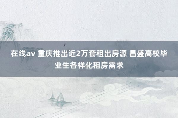 在线av 重庆推出近2万套租出房源 昌盛高校毕业生各样化租房需求