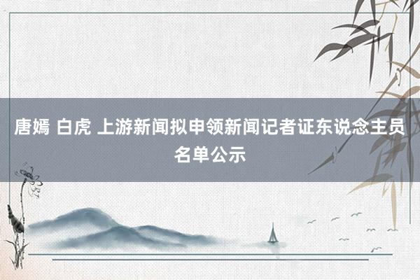 唐嫣 白虎 上游新闻拟申领新闻记者证东说念主员名单公示