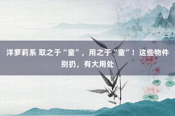 洋萝莉系 取之于“童”，用之于“童”！这些物件别扔，有大用处