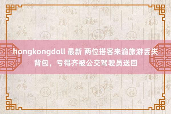 hongkongdoll 最新 两位搭客来渝旅游丢失背包，亏得齐被公交驾驶员送回