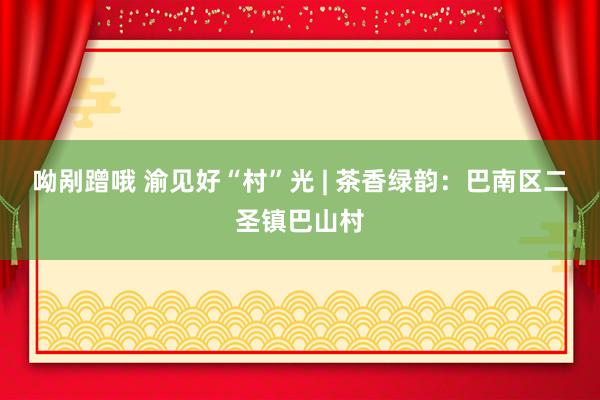 呦剐蹭哦 渝见好“村”光 | 茶香绿韵：巴南区二圣镇巴山村