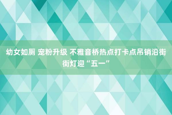 幼女如厕 宠粉升级 不雅音桥热点打卡点吊销沿街街灯迎“五一”