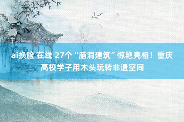 ai换脸 在线 27个“脑洞建筑”惊艳亮相！重庆高校学子用木头玩转非遗空间