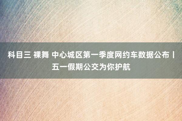 科目三 裸舞 中心城区第一季度网约车数据公布丨五一假期公交为你护航