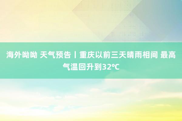 海外呦呦 天气预告丨重庆以前三天晴雨相间 最高气温回升到32℃