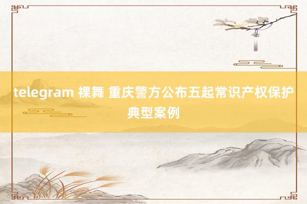 telegram 裸舞 重庆警方公布五起常识产权保护典型案例