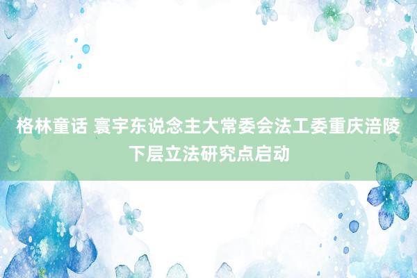 格林童话 寰宇东说念主大常委会法工委重庆涪陵下层立法研究点启动