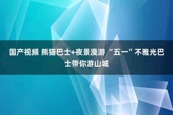 国产视频 熊猫巴士+夜景漫游 “五一”不雅光巴士带你游山城