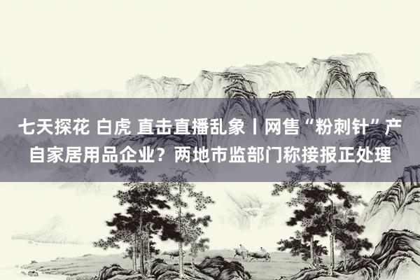 七天探花 白虎 直击直播乱象丨网售“粉刺针”产自家居用品企业？两地市监部门称接报正处理