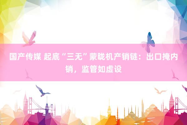 国产传媒 起底“三无”蒙眬机产销链：出口掩内销，监管如虚设