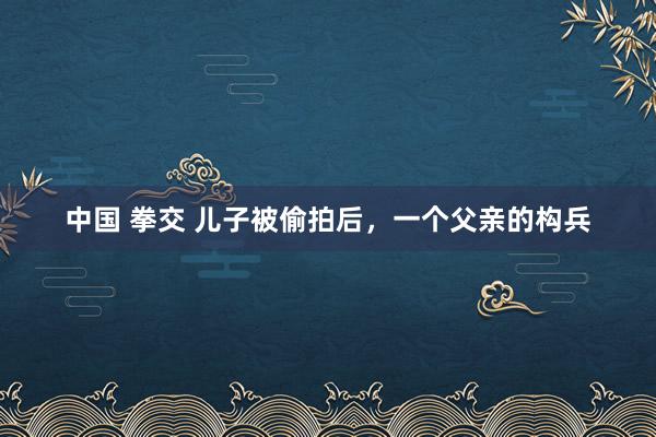 中国 拳交 儿子被偷拍后，一个父亲的构兵