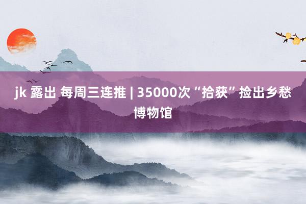jk 露出 每周三连推 | 35000次“拾获”捡出乡愁博物馆