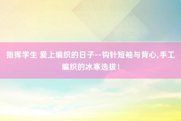 指挥学生 爱上编织的日子--钩针短袖与背心,手工编织的冰寒选拔！