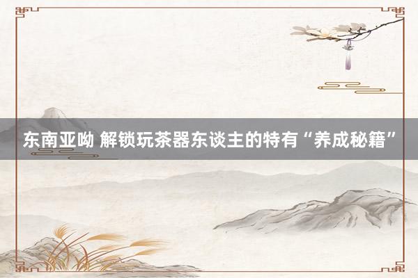 东南亚呦 解锁玩茶器东谈主的特有“养成秘籍”