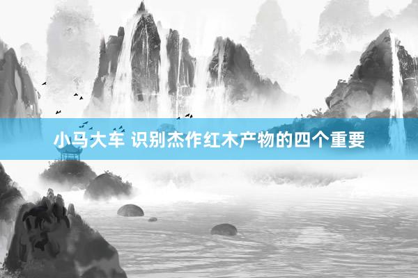 小马大车 识别杰作红木产物的四个重要