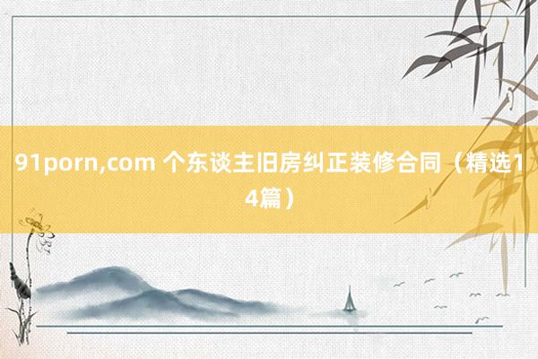 91porn,com 个东谈主旧房纠正装修合同（精选14篇）
