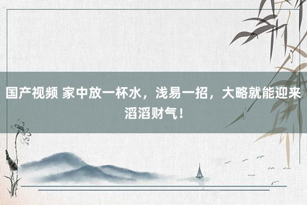 国产视频 家中放一杯水，浅易一招，大略就能迎来滔滔财气！