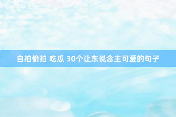 自拍偷拍 吃瓜 30个让东说念主可爱的句子