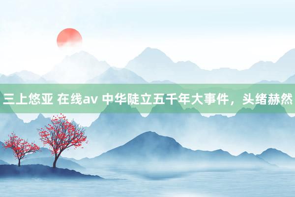 三上悠亚 在线av 中华陡立五千年大事件，头绪赫然